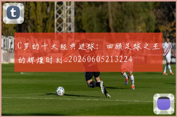C罗的十大经典进球：回顾足球之王的辉煌时刻_20260605213224
