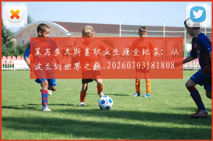 莱万多夫斯基职业生涯全纪录：从波兰到世界之巅_20260703181808
