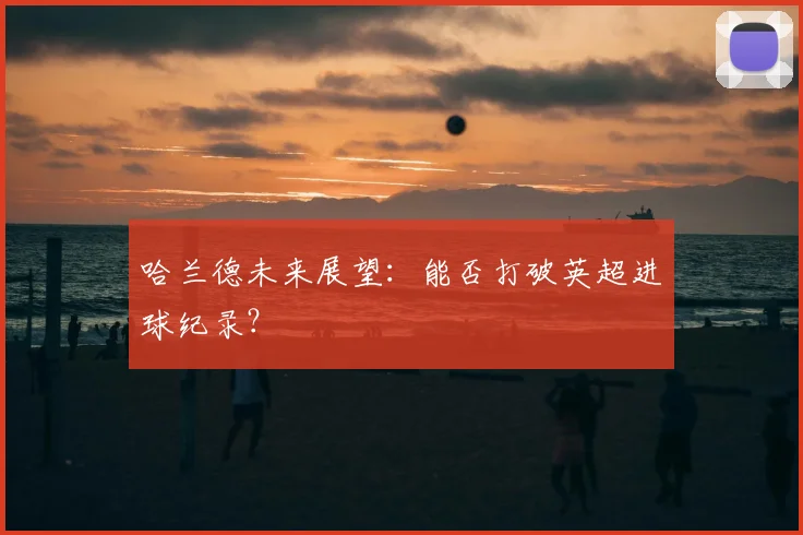 哈兰德未来展望：能否打破英超进球纪录？