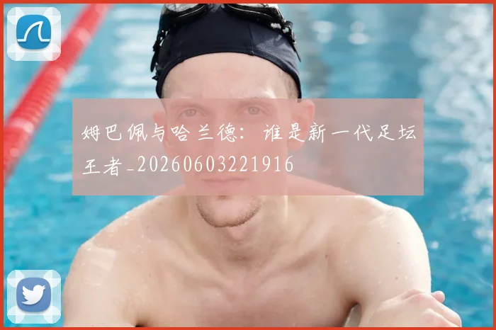 姆巴佩与哈兰德：谁是新一代足坛王者_20260603221916