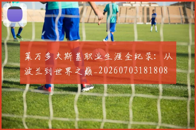 莱万多夫斯基职业生涯全纪录:从波兰到世界之巅_20260703181808
