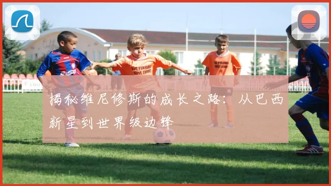 揭秘维尼修斯的成长之路:从巴西新星到世界级边锋