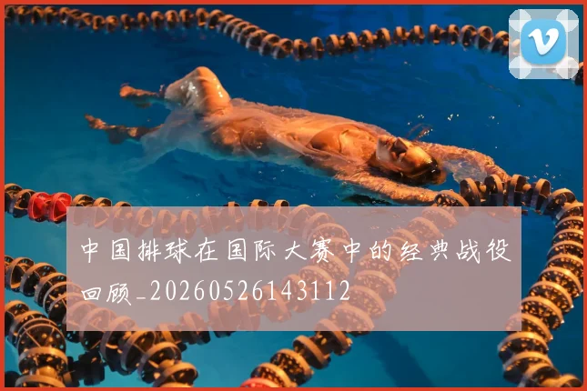 中国排球在国际大赛中的经典战役回顾_20260526143112