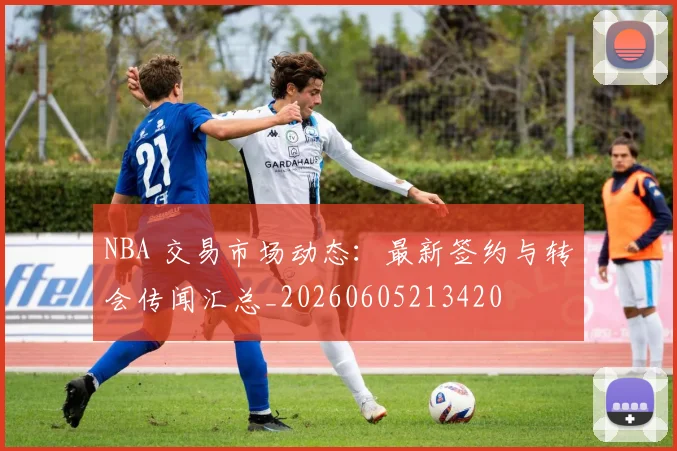 NBA 交易市场动态：最新签约与转会传闻汇总_20260605213420