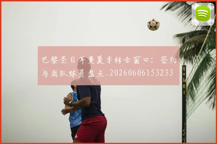 巴黎圣日耳曼夏季转会窗口:签约与离队球员盘点_20260606153233