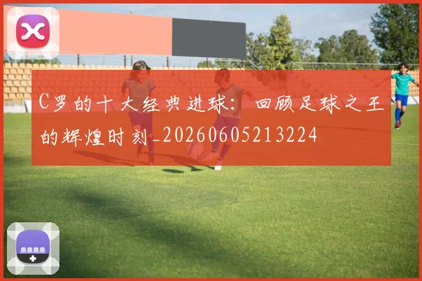C罗的十大经典进球：回顾足球之王的辉煌时刻_20260605213224