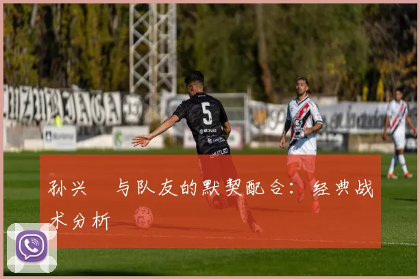 孙兴慜与队友的默契配合:经典战术分析