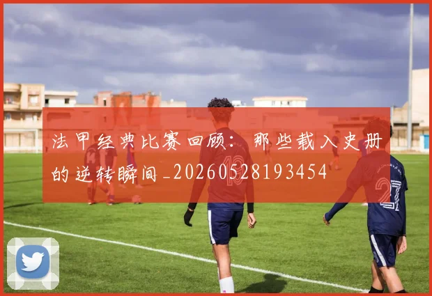 法甲经典比赛回顾：那些载入史册的逆转瞬间_20260528193454