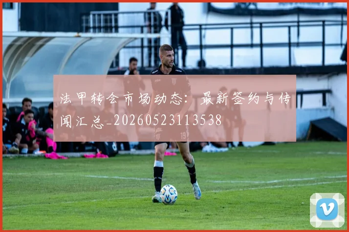 法甲转会市场动态:最新签约与传闻汇总_20260523113538
