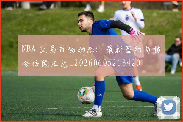 NBA 交易市场动态:最新签约与转会传闻汇总_20260605213420