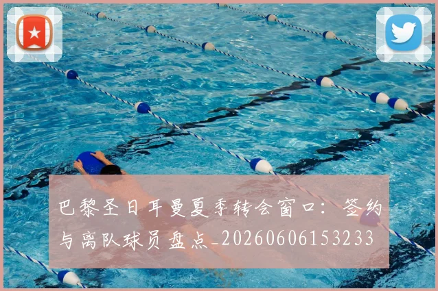 巴黎圣日耳曼夏季转会窗口：签约与离队球员盘点_20260606153233