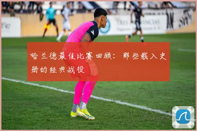 哈兰德最佳比赛回顾：那些载入史册的经典战役