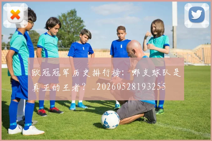 欧冠冠军历史排行榜：哪支球队是真正的王者？_20260528193255