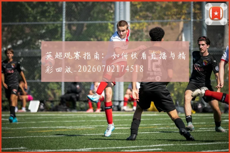 英超观赛指南：如何收看直播与精彩回放_20260702174518