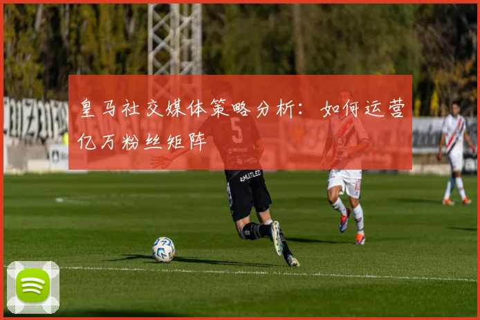 皇马社交媒体策略分析：如何运营亿万粉丝矩阵